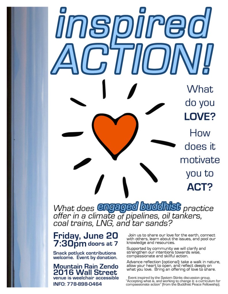 What do you LOVE?  How does it motivate you to ACT?  What does engaged Buddhist practice offer in a climate of pipelines, oil tankers, coal trains, LNG, and tar sands?  Join us for an evening gathering to share our love for the earth, connect with others, learn about the issues, and pool our knowledge and resources.  Supported by community we will clarify and strengthen our intention towards wise, compassionate and skillful action.  Mountain Rain Zendo  (2016 Wall St) on Friday June 20th at 7:30pm (doors at 7)  Potluck snack contributions welcome.  Advance reflection (optional): take a walk in nature, allow your heart to open, and reflect deeply on what you love.  Bring an offering of love to share.  This event has been inspired by the System Stinks discussion group. “Accepting what is, and working to change it: a curriculum for compassionate action” (from the Buddhist Peace Fellowship)  INFO 778-898-0464