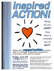 What do you LOVE? How does it motivate you to ACT? What does engaged Buddhist practice offer in a climate of pipelines, oil tankers, coal trains, LNG, and tar sands? Join us for an evening gathering to share our love for the earth, connect with others, learn about the issues, and pool our knowledge and resources. Supported by community we will clarify and strengthen our intention towards wise, compassionate and skillful action. Mountain Rain Zendo (2016 Wall St) on Friday June 20th at 7:30pm (doors at 7) Potluck snack contributions welcome. Advance reflection (optional): take a walk in nature, allow your heart to open, and reflect deeply on what you love. Bring an offering of love to share. This event has been inspired by the System Stinks discussion group. “Accepting what is, and working to change it: a curriculum for compassionate action” (from the Buddhist Peace Fellowship) INFO 778-898-0464
